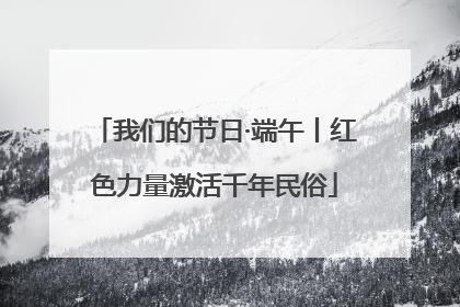 我们的节日·端午丨红色力量激活千年民俗