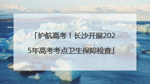 护航高考！长沙开展2025年高考考点卫生保障检查