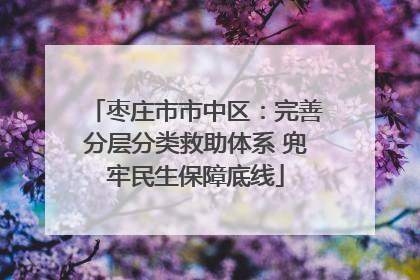 枣庄市市中区：完善分层分类救助体系 兜牢民生保障底线