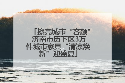 擦亮城市“容颜” 济南市历下区3万件城市家具“清凉焕新”迎盛夏