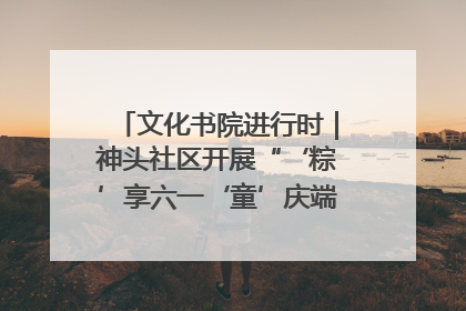 文化书院进行时｜神头社区开展“‘粽’享六一‘童’庆端午”主题系列活动