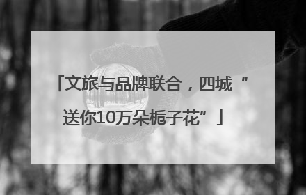 文旅与品牌联合，四城“送你10万朵栀子花”