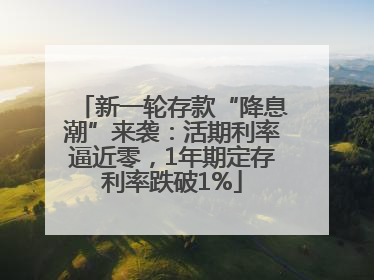 新一轮存款“降息潮”来袭：活期利率逼近零，1年期定存利率跌破1%