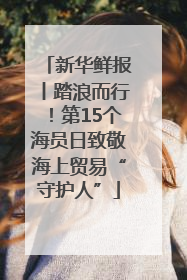 新华鲜报丨踏浪而行！第15个海员日致敬海上贸易“守护人”