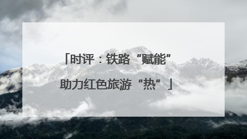 时评：铁路“赋能” 助力红色旅游“热”