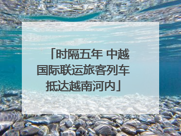 时隔五年 中越国际联运旅客列车抵达越南河内