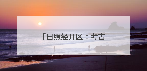 日照经开区：考古“前移一步” 项目“降本提速”