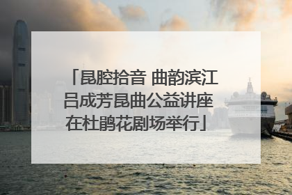 昆腔拾音 曲韵滨江 吕成芳昆曲公益讲座在杜鹃花剧场举行