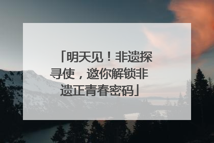 明天见！非遗探寻使，邀你解锁非遗正青春密码