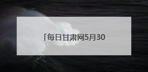 每日甘肃网5月30日甘肃热点新闻回顾