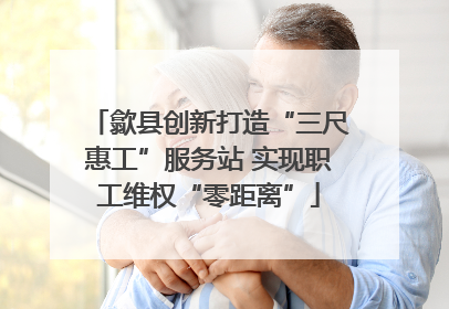 歙县创新打造“三尺惠工”服务站 实现职工维权“零距离”