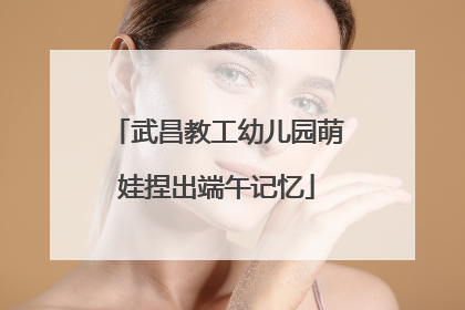 武昌教工幼儿园萌娃捏出端午记忆