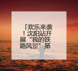 欢乐来袭！沈阳站开展“我的铁路风景”第二季主题宣传活动