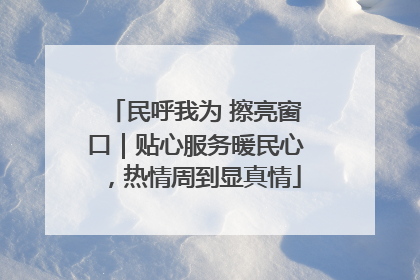 民呼我为 擦亮窗口｜贴心服务暖民心，热情周到显真情