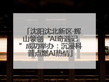 沈阳沈北新区·辉山领创“AI奇遇记”成功举办：沉浸科普点燃AI热情