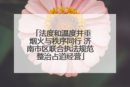 法度和温度并重 烟火与秩序同行 济南市区联合执法规范整治占道经营