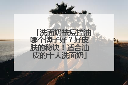 洗面奶祛痘控油哪个牌子好？好皮肤的秘诀！适合油皮的十大洗面奶