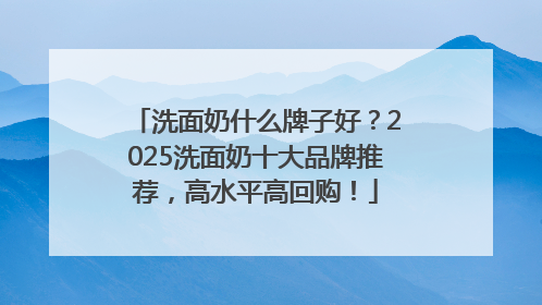 洗面奶什么牌子好？2025洗面奶十大品牌推荐，高水平高回购！