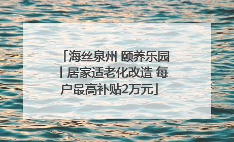 海丝泉州 颐养乐园丨居家适老化改造 每户最高补贴2万元
