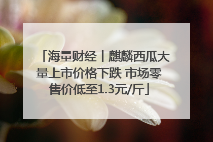 海量财经丨麒麟西瓜大量上市价格下跌 市场零售价低至1.3元/斤