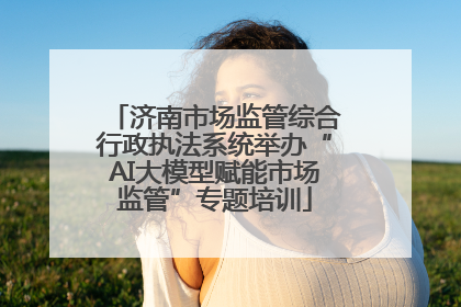济南市场监管综合行政执法系统举办“AI大模型赋能市场监管”专题培训