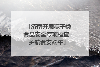 济南开展粽子类食品安全专项检查 护航食安端午