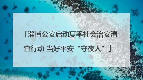 淄博公安启动夏季社会治安清查行动 当好平安“守夜人”