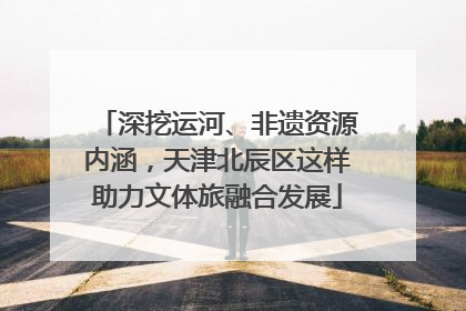 深挖运河、非遗资源内涵，天津北辰区这样助力文体旅融合发展