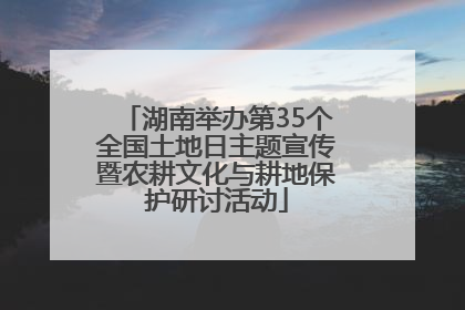 湖南举办第35个全国土地日主题宣传暨农耕文化与耕地保护研讨活动