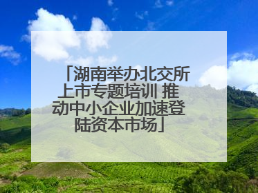 湖南举办北交所上市专题培训 推动中小企业加速登陆资本市场