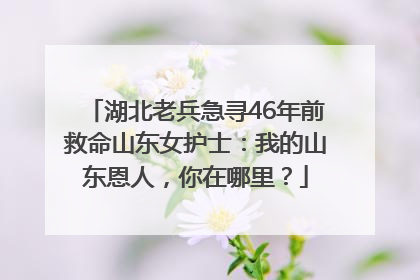 湖北老兵急寻46年前救命山东女护士：我的山东恩人，你在哪里？