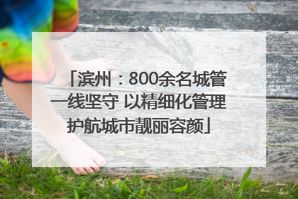 滨州：800余名城管一线坚守 以精细化管理护航城市靓丽容颜