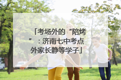 考场外的“陪烤”：济南七中考点外家长静等学子