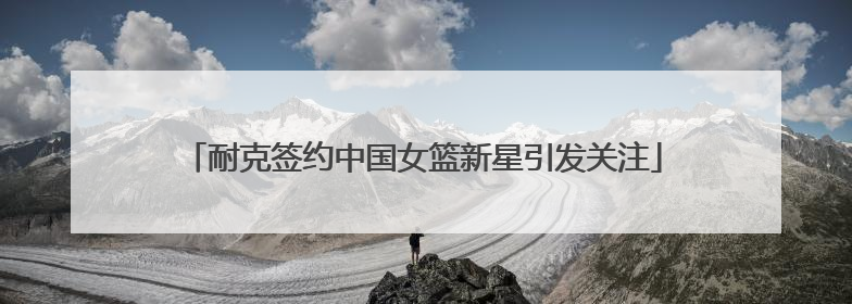 耐克签约中国女篮新星引发关注