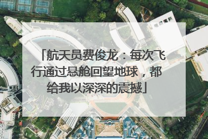 航天员费俊龙：每次飞行通过悬舱回望地球，都给我以深深的震撼