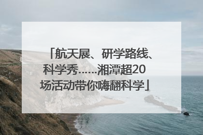 航天展、研学路线、科学秀……湘潭超20场活动带你嗨翻科学