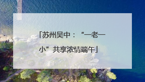 苏州吴中：“一老一小”共享浓情端午