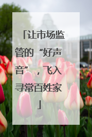让市场监管的“好声音”，飞入寻常百姓家