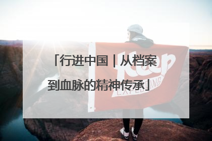 行进中国｜从档案到血脉的精神传承