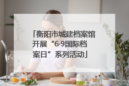 衡阳市城建档案馆开展“6·9国际档案日”系列活动