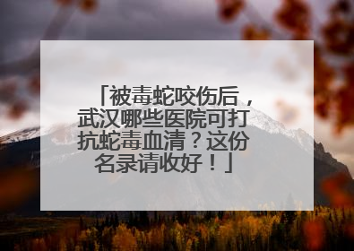 被毒蛇咬伤后，武汉哪些医院可打抗蛇毒血清？这份名录请收好！