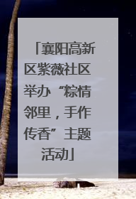 襄阳高新区紫薇社区举办“粽情邻里，手作传香”主题活动