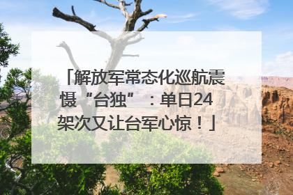 解放军常态化巡航震慑“台独”：单日24架次又让台军心惊！