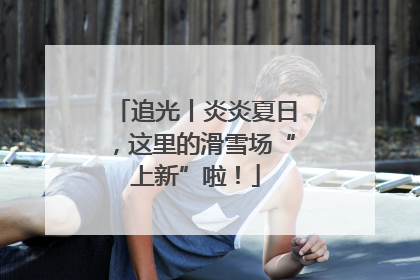 追光丨炎炎夏日，这里的滑雪场“上新”啦！
