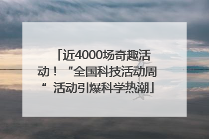 近4000场奇趣活动！“全国科技活动周”活动引爆科学热潮