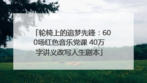 轮椅上的追梦先锋：600场红色音乐党课 40万字讲义改写人生剧本