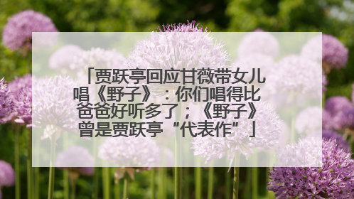 贾跃亭回应甘薇带女儿唱《野子》：你们唱得比爸爸好听多了；《野子》曾是贾跃亭“代表作”