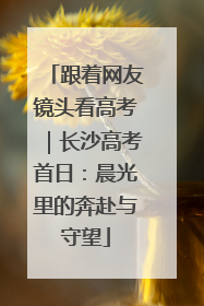 跟着网友镜头看高考｜长沙高考首日：晨光里的奔赴与守望