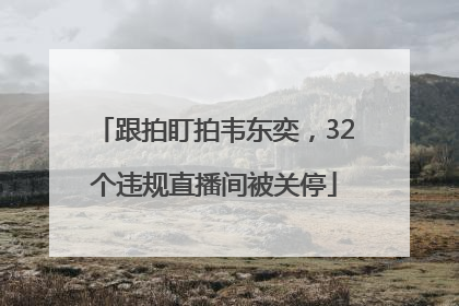 跟拍盯拍韦东奕，32个违规直播间被关停