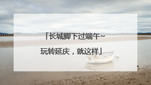 长城脚下过端午~玩转延庆，就这样